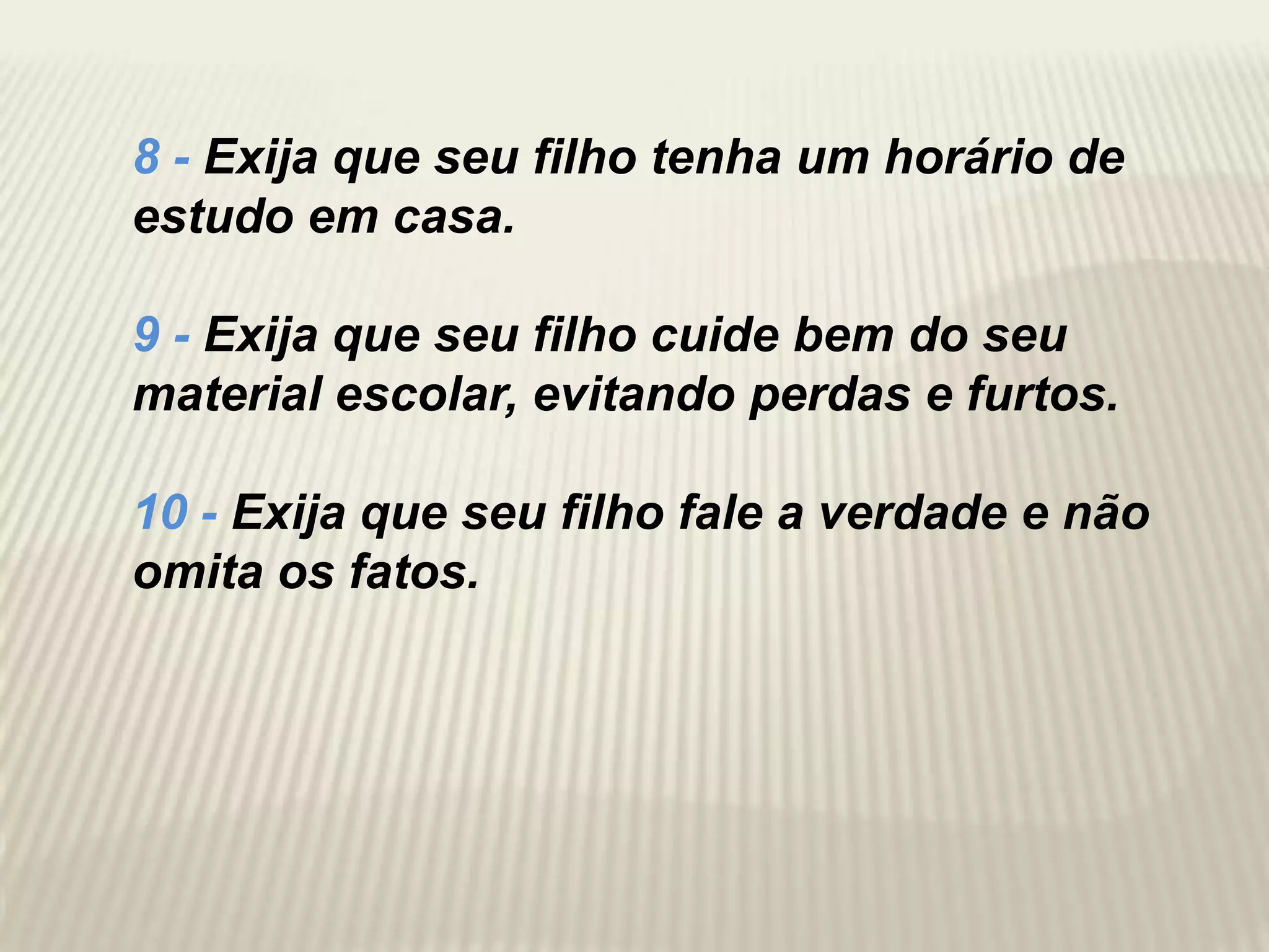 8 - Exija que seu filho tenha um horário de
estudo em casa.

9 - Exija que seu filho cuide bem do seu
material escolar, evitando perdas e furtos.

10 - Exija que seu filho fale a verdade e não
omita os fatos.
 