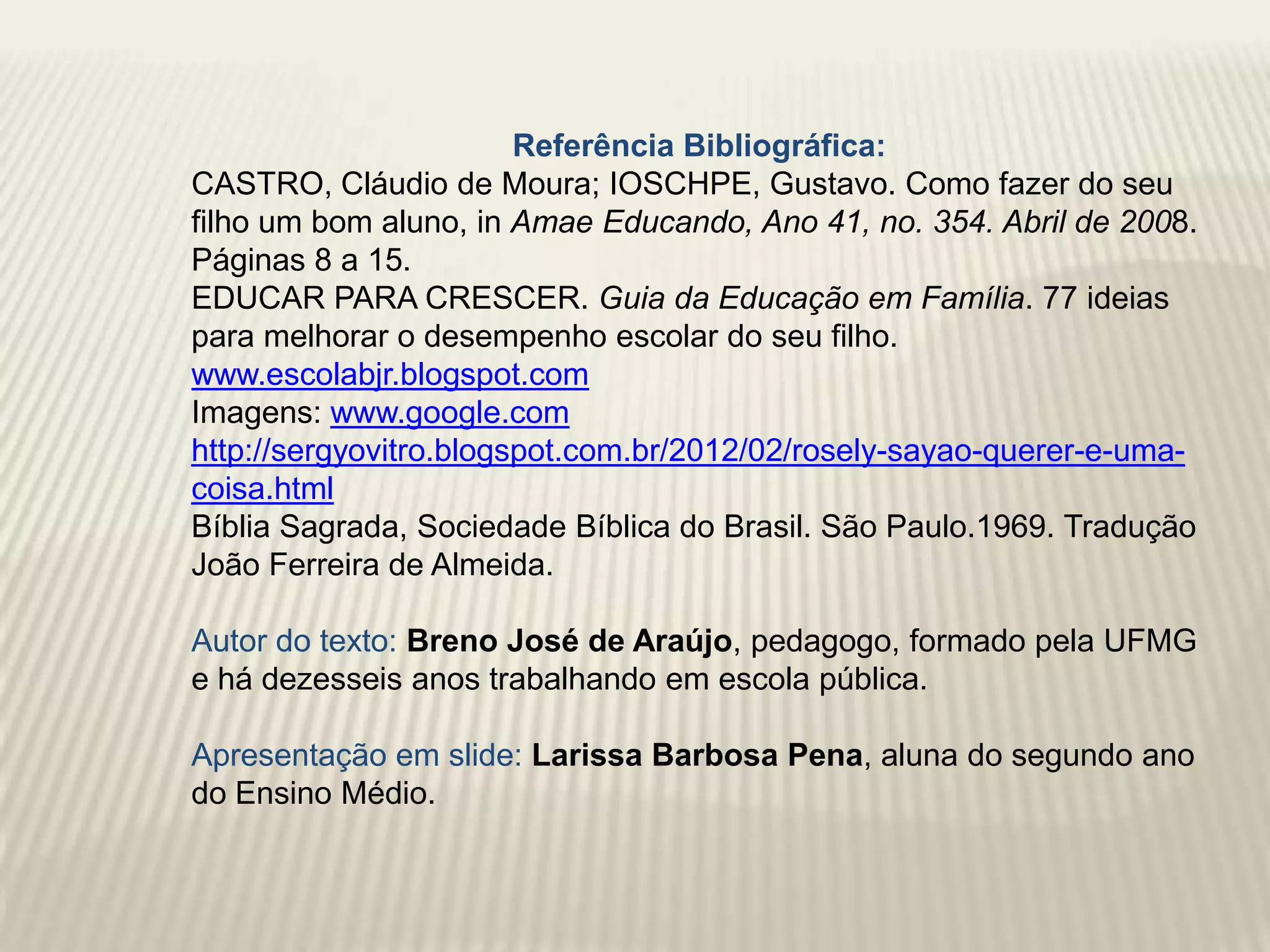 Referência Bibliográfica:
CASTRO, Cláudio de Moura; IOSCHPE, Gustavo. Como fazer do seu
filho um bom aluno, in Amae Educando, Ano 41, no. 354. Abril de 2008.
Páginas 8 a 15.
EDUCAR PARA CRESCER. Guia da Educação em Família. 77 ideias
para melhorar o desempenho escolar do seu filho.
www.escolabjr.blogspot.com
Imagens: www.google.com
http://sergyovitro.blogspot.com.br/2012/02/rosely-sayao-querer-e-uma-
coisa.html
Bíblia Sagrada, Sociedade Bíblica do Brasil. São Paulo.1969. Tradução
João Ferreira de Almeida.

Autor do texto: Breno José de Araújo, pedagogo, formado pela UFMG
e há dezesseis anos trabalhando em escola pública.

Apresentação em slide: Larissa Barbosa Pena, aluna do segundo ano
do Ensino Médio.
 