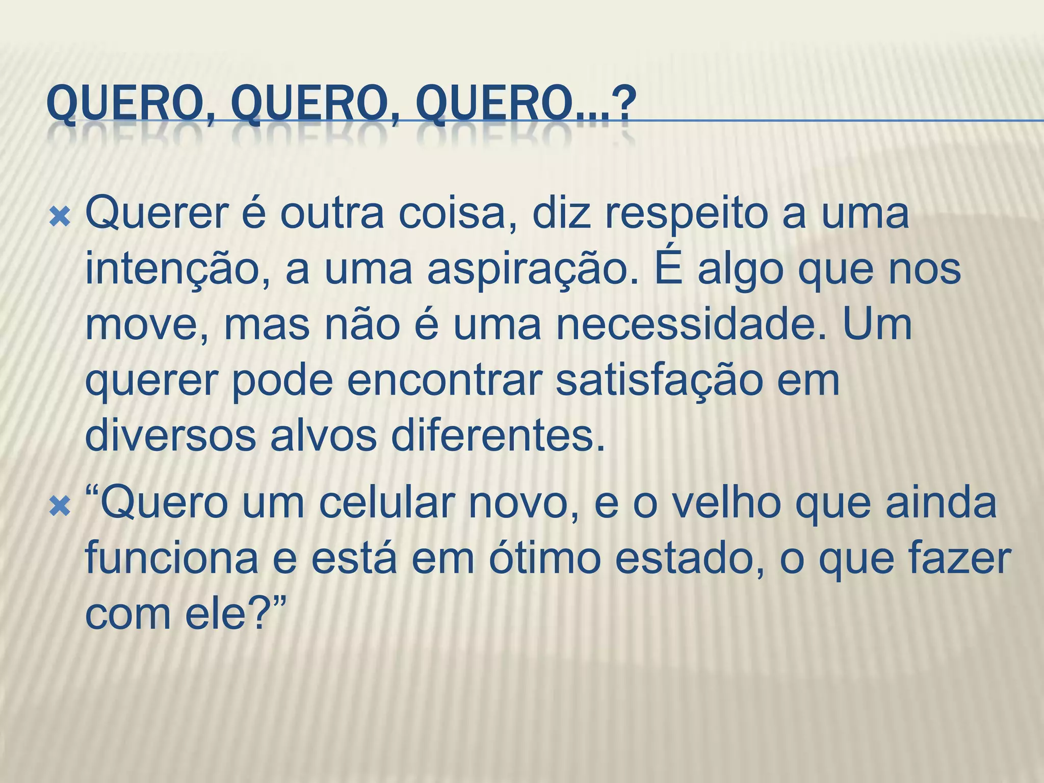 QUERO, QUERO, QUERO...?

 Querer é outra coisa, diz respeito a uma
  intenção, a uma aspiração. É algo que nos
  move, mas não é uma necessidade. Um
  querer pode encontrar satisfação em
  diversos alvos diferentes.
 “Quero um celular novo, e o velho que ainda
  funciona e está em ótimo estado, o que fazer
  com ele?”
 