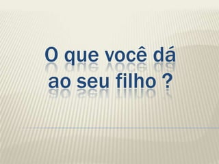 O que você dá
ao seu filho ?
 