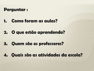 Perguntar :

1.   Como foram as aulas?

2. O que estão aprendendo?

3. Quem são os professores?

4. Quais são as atividade...