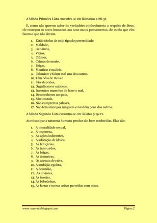 A Minha Primeira Lista encontra-se em Romanos 1.28-31.

   E, como não querem saber do verdadeiro conhecimento a respeito de Deus,
ele entregou os seres humanos aos seus maus pensamentos, de modo que eles
fazem o que não devem.

     1. Estão cheios de todo tipo de perversidade,
     2. Maldade,
     3. Ganância,
     4. Vícios,
     5. Ciúmes,
     6. Crimes de morte,
     7. Brigas,
     8. Mentiras e malícia.
     9. Caluniam e falam mal uns dos outros.
     10. Têm ódio de Deus e
     11. São atrevidos,
     12. Orgulhosos e vaidosos.
     13. Inventam maneiras de fazer o mal,
     14. Desobedecem aos pais,
     15. São imorais,
     16. Não cumprem a palavra,
     17. Não têm amor por ninguém e não têm pena dos outros.

  A Minha Segunda Lista encontra-se em Gálatas 5.19-21.

  As coisas que a natureza humana produz são bem conhecidas. Elas são:

     1. A imoralidade sexual,
     2. A impureza,
     3. As ações indecentes,
     4. A adoração de ídolos,
     5. As feitiçarias,
     6. As inimizades,
     7. As brigas,
     8. As ciumeiras,
     9. Os acessos de raiva,
     10. A ambição egoísta,
     11. A desunião,
     12. As divisões,
     13. As invejas,
     14. As bebedeiras,
     15. As farras e outras coisas parecidas com essas.




www.rupereta.blogspot.com                                            Página 2
 