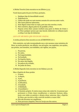 A Minha Terceira Lista encontra-se em Efésios 5.3-5.

  Vocês fazem parte do povo de Deus; portanto,

      1.   Qualquer tipo de imoralidade sexual,
      2.   Indecência ou
      3.   Cobiça não pode ser nem mesmo assunto de conversa entre vocês.
      4.   Não usem palavras indecentes,
      5.   Nem digam coisas tolas ou sujas, pois isso não convém a vocês.
      6.   Pelo contrário, digam palavras de gratidão a Deus.
      7.   Fiquem certos disto: jamais receberá uma parte no Reino de Cristo e
           de Deus qualquer pessoa que seja imoral, indecente ou cobiçosa (pois
           a cobiça é um tipo de idolatria).

  Lista de virtudes que devem ser vividas.

  A minha primeira lista encontra-se em 2CORINTIOS 6.6-7.

  Pelo contrário, em tudo recomendando-nos a nós mesmos como ministros de
Deus: na muita paciência, nas aflições, nas privações, nas angústias, nos açoites,
nas prisões, nos tumultos, nos trabalhos, nas vigílias, nos jejuns,

      1.   Na pureza,
      2.   No saber,
      3.   Na longanimidade,
      4.   Na bondade,
      5.   No Espírito Santo,
      6.   No amor não fingido,
      7.   Na palavra da verdade,
      8.   No poder de Deus,

  A Minha Segunda Lista encontra-se em Gálatas 5.22-26.

  Mas o Espírito de Deus produz
    1. O amor,
    2. A alegria,
    3. A paz,
    4. A paciência,
    5. A delicadeza,
    6. A bondade,
    7. A fidelidade,
    8. A humildade e
    9. O domínio próprio. E contra essas coisas não existe lei. As pessoas que
        pertencem a Cristo Jesus crucificaram a natureza humana delas,
        junto com todas as paixões e desejos dessa natureza. Que o Espírito
        de Deus, que nos deu a vida, controle também a nossa vida!
    10. Nós não devemos ser orgulhosos,
    11. Nem provocar ninguém, Nem ter inveja uns dos outros.

www.rupereta.blogspot.com                                                 Página 3
 