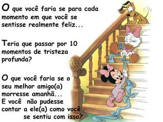 O que você faria se para cada
momento em que você se
sentisse realmente feliz...
Teria que passar por 10
momentos de tristeza
profunda?
O que você faria se o
seu melhor amigo(a)
morresse amanhã...
E você não pudesse
contar a ele(a) como você
se sentiu com isso?
 