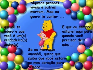 Algumas pessoas
vivem e outras
morrem. Mas eu
quero te contar ...
que eu te
adoro e que
você é um(a)
verdadeiro(a)
amigo(a)...
E que eu sempre
estarei aqui para
quando você
precisar de
mim...
Se eu morresse
amanhã, quero que
saiba que você estaria
no meu coração para
sempre.
 