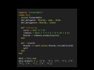 require 'forwardable'
class Deck
extend Forwardable
def_delegator :@cards, :pop, :draw
def_delegators :@cards, :count
def initialize
suits = %w(S H C D)
indexes = %w(A 2 3 4 5 6 7 8 9 10 J Q K)
@cards = indexes.product(suits)
end
def <<(card)
@cards << card unless @cards.include?(card)
self
end
end
deck = Deck.new
deck.draw(5) # => [["Q", "D"], ["K", "S"], ["K",
"H"], ["K", "C"], ["K", "D"]]
 