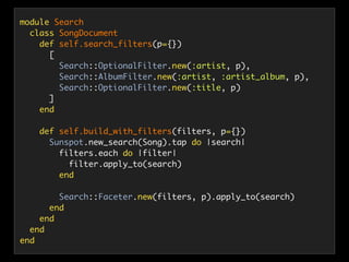 module Search
class SongDocument
def self.search_filters(p={})
[
Search::OptionalFilter.new(:artist, p),
Search::AlbumFilter.new(:artist, :artist_album, p),
Search::OptionalFilter.new(:title, p)
]
end
def self.build_with_filters(filters, p={})
Sunspot.new_search(Song).tap do |search|
filters.each do |filter|
filter.apply_to(search)
end
Search::Faceter.new(filters, p).apply_to(search)
end
end
end
end
 