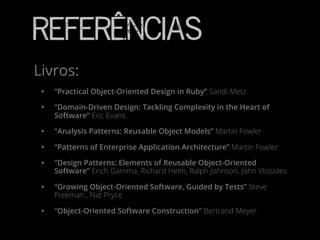 Referências
• “Practical Object-Oriented Design in Ruby” Sandi Metz
• “Domain-Driven Design: Tackling Complexity in the Heart of
Software” Eric Evans
• “Analysis Patterns: Reusable Object Models” Martin Fowler
• “Patterns of Enterprise Application Architecture” Martin Fowler
• “Design Patterns: Elements of Reusable Object-Oriented
Software” Erich Gamma, Richard Helm, Ralph Johnson, John Vlissides
• “Growing Object-Oriented Software, Guided by Tests” Steve
Freeman , Nat Pryce
• “Object-Oriented Software Construction” Bertrand Meyer
Livros:
 