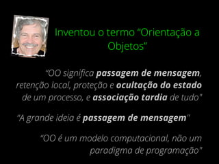 Inventou o termo “Orientação a
Objetos”
“OO signiﬁca passagem de mensagem,
retenção local, proteção e ocultação do estado
de um processo, e associação tardia de tudo"
“A grande ideia é passagem de mensagem"
“OO é um modelo computacional, não um
paradigma de programação"
 
