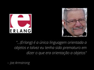 “...(Erlang) é a única linguagem orientada a
objetos e talvez eu tenha sido prematuro em
dizer o que era orientação a objetos"
-- Joe Armstrong
 