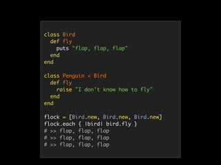 class Bird
def fly
puts "flap, flap, flap"
end
end
class Penguin < Bird
def fly
raise "I don't know how to fly"
end
end
flock = [Bird.new, Bird.new, Bird.new]
flock.each { |bird| bird.fly }
# >> flap, flap, flap
# >> flap, flap, flap
# >> flap, flap, flap
 