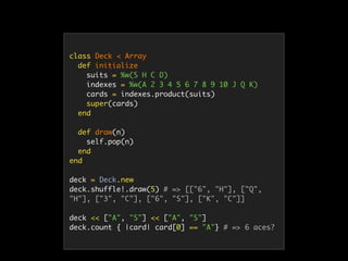class Deck < Array
def initialize
suits = %w(S H C D)
indexes = %w(A 2 3 4 5 6 7 8 9 10 J Q K)
cards = indexes.product(suits)
super(cards)
end
def draw(n)
self.pop(n)
end
end
deck = Deck.new
deck.shuffle!.draw(5) # => [["6", "H"], ["Q",
"H"], ["3", "C"], ["6", "S"], ["K", "C"]]
deck << ["A", "S"] << ["A", "S"]
deck.count { |card| card[0] == "A"} # => 6 aces?
 
