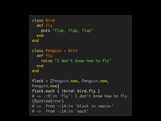 class Bird
def fly
puts "flap, flap, flap"
end
end
class Penguin < Bird
def fly
raise "I don't know how to fly"
end
end
flock = [Penguin.new, Penguin.new,
Penguin.new]
flock.each { |bird| bird.fly }
# ~> -:9:in `fly': I don't know how to fly
(RuntimeError)
# ~> from -:14:in `block in <main>'
# ~> from -:14:in `each'
 