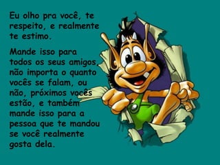 Eu olho pra você, te respeito, e realmente te estimo.  Mande isso para todos os seus amigos, não importa o quanto vocês se falam, ou não, próximos vocês estão, e também mande isso para a pessoa que te mandou se você realmente gosta dela.  