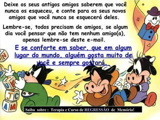 Deixe os seus antigos amigos saberem que você nunca os esqueceu, e conte para os seus novos amigos que você nunca se esquecerá deles.  Lembre-se, todos precisam de amigos, se algum dia você pensar que não tem nenhum amigo(a), apenas lembre-se deste e-mail.  E   se conforte em saber, que em algum lugar do mundo, alguém gosta muito de você e sempre gostará.  Saiba  sobre :  Terapia e Curso de  REGRESSÃO   de  Memória!  