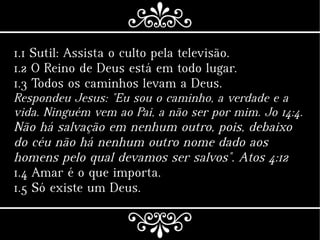 1.1 Sutil: Assista o culto pela televisão.
1.2 O Reino de Deus está em todo lugar.
1.3 Todos os caminhos levam a Deus.
Respondeu Jesus: "Eu sou o caminho, a verdade e a
vida. Ninguém vem ao Pai, a não ser por mim. Jo 14:4.
Não há salvação em nenhum outro, pois, debaixo
do céu não há nenhum outro nome dado aos
homens pelo qual devamos ser salvos". Atos 4:12
1.4 Amar é o que importa.
1.5 Só existe um Deus.
 