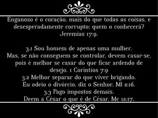 Enganoso é o coração, mais do que todas as coisas, e
desesperadamente corrupto; quem o conhecerá?
Jeremias 17:9.
3.1 Sou homem de apenas uma mulher.
Mas, se não conseguem se controlar, devem casar-se,
pois é melhor se casar do que ficar ardendo de
desejo. 1 Coríntios 7:9
3.2 Melhor separar do que viver brigando.
Eu odeio o divórcio, diz o Senhor. Ml 2:16.
3.3 Pago impostos demais.
Deem a César o que é de César. Mc 12:17.
 