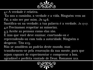 4.1 A verdade é relativa.
"Eu sou o caminho, a verdade e a vida. Ninguém vem ao
Pai, a não ser por mim. Jo 14:6.
Santifica-os na verdade; a tua palavra é a verdade. Jo 17:17.
4.2 Precisamos respeitar as minorias.
4.3 Aceite as pessoas como elas são.
É isso que você deve ensinar, exortando-os e
repreendendo-os com toda a autoridade. Ninguém o
despreze. Tito 2:15.
Não se amoldem ao padrão deste mundo, mas
transformem-se pela renovação da sua mente, para que
sejam capazes de experimentar e comprovar a boa,
agradável e perfeita vontade de Deus. Romanos 12:2.
 
