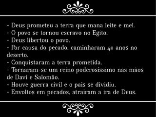 - Deus prometeu a terra que mana leite e mel.
- O povo se tornou escravo no Egito.
- Deus libertou o povo.
- Por causa do pecado, caminharam 40 anos no
deserto.
- Conquistaram a terra prometida.
- Tornaram-se um reino poderosíssimo nas mãos
de Davi e Salomão.
- Houve guerra civil e o país se dividiu.
- Envoltos em pecados, atraíram a ira de Deus.
 