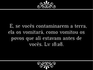E, se vocês contaminarem a terra,
ela os vomitará, como vomitou os
povos que ali estavam antes de
vocês. Lv 18:28.
 