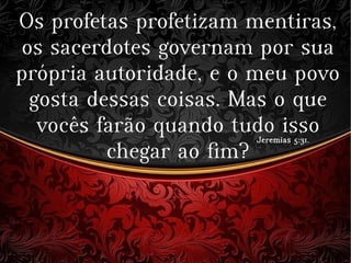 Os profetas profetizam mentiras,
os sacerdotes governam por sua
própria autoridade, e o meu povo
gosta dessas coisas. Mas o que
vocês farão quando tudo isso
chegar ao fim?
Jeremias 5:31.Jeremias 5:31.
 