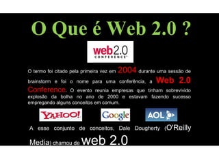 O Que é Web 2.0 ?
O termo foi citado pela primeira vez em 2004 durante uma sessão de
brainstorm e foi o nome para uma conferência, a Web 2.0
Conference. O evento reunia empresas que tinham sobrevivido
explosão da bolha no ano de 2000 e estavam fazendo sucesso
empregando alguns conceitos em comum.
A esse conjunto de conceitos, Dale Dougherty (O'Reilly
Media) chamou de web 2.0
 