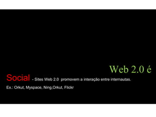 Social - Sites Web 2.0 promovem a interação entre internautas.
Ex.: Orkut, Myspace, Ning,Orkut, Flickr
Web 2.0 é
 