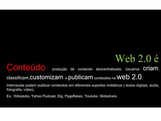 Conteúdo produção de conteúdo descentralizada. Usuários criam,
classificam,customizam e publicam conteúdos na web 2.0.
Internautas podem publicar conteúdos em diferentes suportes midiáticos ( textos digitais, áudio,
fotografia, vídeo).
Ex.: Wikipedia, Yahoo Podcast, Dig, Pageflakes, Youtube. Slideshare.
Web 2.0 é
 