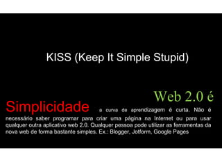 Simplicidade a curva de aprendizagem é curta. Não é
necessário saber programar para criar uma página na Internet ou para usar
qualquer outra aplicativo web 2.0. Qualquer pessoa pode utilizar as ferramentas da
nova web de forma bastante simples. Ex.: Blogger, Jotform, Google Pages
Web 2.0 é
KISS (Keep It Simple Stupid)
 