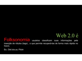 Folksonomia usuários classificam suas informações pela
inserção de rótulos (tags) , o que permite recuperá-las de forma mais rápida no
futuro.
Ex.: Del.icio.us, Flickr
Web 2.0 é
 