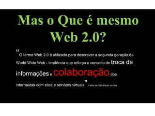 “O termo Web 2.0 é utilizado para descrever a segunda geração da
World Wide Web - tendência que reforça o conceito de troca de
informações e colaboraçãodos
internautas com sites e serviços virtuais”Folha de São Paulo on-line
Mas o Que é mesmo
Web 2.0?
 