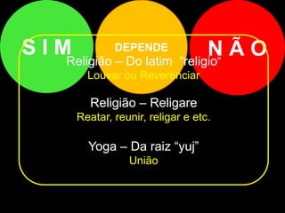 DEPENDE
S I M N Ã O
Religião – Do latim “religio”
Louvar ou Reverenciar
Religião – Religare
Reatar, reunir, religar e etc.
Yoga – Da raiz “yuj”
União
 