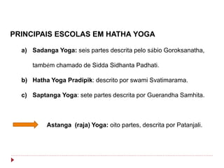 PRINCIPAIS ESCOLAS EM HATHA YOGA
a) Sadanga Yoga: seis partes descrita pelo sábio Goroksanatha,
também chamado de Sidda Sidhanta Padhati.
b) Hatha Yoga Pradipik: descrito por swami Svatimarama.
c) Saptanga Yoga: sete partes descrita por Guerandha Samhita.
Astanga (raja) Yoga: oito partes, descrita por Patanjali.
 