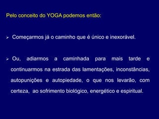 Pelo conceito do YOGA podemos então:
 Começarmos já o caminho que é único e inexorável.
 Ou, adiarmos a caminhada para mais tarde e
continuarmos na estrada das lamentações, inconstâncias,
autopunições e autopiedade, o que nos levarão, com
certeza, ao sofrimento biológico, energético e espiritual.
 