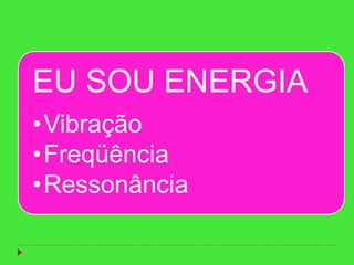 EU SOU ENERGIA
•Vibração
•Freqüência
•Ressonância
 
