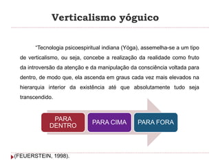 Verticalismo yóguico
“Tecnologia psicoespiritual indiana (Yóga), assemelha-se a um tipo
de verticalismo, ou seja, concebe a realização da realidade como fruto
da introversão da atenção e da manipulação da consciência voltada para
dentro, de modo que, ela ascenda em graus cada vez mais elevados na
hierarquia interior da existência até que absolutamente tudo seja
transcendido.
(FEUERSTEIN, 1998).
PARA
DENTRO
PARA CIMA PARA FORA
 