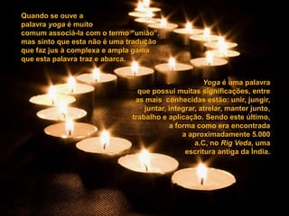 Quando se ouve a
palavra yoga é muito
comum associá-la com o termo “união”,
mas sinto que esta não é uma tradução
que faz jus à complexa e ampla gama
que esta palavra traz e abarca.


                                                    Yoga é uma palavra
                               que possui muitas significações, entre
                              as mais conhecidas estão: unir, jungir,
                                 juntar, integrar, atrelar, manter junto,
                             trabalho e aplicação. Sendo este último,
                                         a forma como era encontrada
                                             a aproximadamente 5.000
                                                 a.C, no Rig Veda, uma
                                              escritura antiga da Índia.
 
