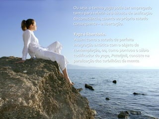 Ou seja, o termo yoga pode ser empregado
tanto para referir-se à técnica de unificação
da consciência, quanto ao próprio estado
consequente – a libertação.

Yoga é liberdade.
 Assim como o estado de perfeita
integração extática com o objeto de
contemplação, ou, como pontuou o sábio
codificador do yoga, Patañjali, consiste na
paralisação dos turbilhões da mente.
 