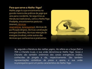 Para que serve o Hatha-Yoga?
Hatha-yoga é o que encontramos na
grande maioria das práticas de yoga que
veio para o ocidente. Se seguirmos as
literaturas tradicionais, como a Hatha Yoga
Pradipika, encontraremos posturas
(asanas), técnicas
respiratórias (pranayamas), técnicas de
purificação (kriyas), técnicas canalização
energias (bandha), técnicas retenção de
energias (mudras), entre outras das
técnicas que conhecemos e praticamos.



     Já, segundo a literatura dos nathas yogins, Ha refere-se a Surya (Sol) e
     THA a Chandra (Lua), e sua união denomina-se Hatha Yoga. Surya e
     Chandra são também sinônimos dos canais energéticos (nadis),
     conhecidas de pingala e ida, respectivamente. São também
     representações simbólicas de prana e apana, e sua união
     no pranayama que é um ponto característico do Hatha-Yoga.
 