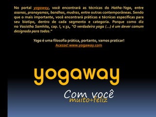 No portal yogaway, você encontrará as técnicas do Hatha-Yoga, entre
asanas, pranayamas, bandhas, mudras, entre outras contemporâneas. Sendo
que o mais importante, você encontrará práticas e técnicas específicas para
seu biotipo, dentro de cada segmento e categoria. Porque como diz
no Vasistha Samhita, cap. I, v.31, “O verdadeiro yoga (...) é um dever comum
designado para todos.”

           Yoga é uma filosofia prática, portanto, vamos praticar!
                        Acesse! www.yogaway.com




           yogaway
                             Com você
                              muito+feliz
 