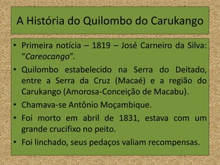 A História do Quilombo do Carukango
• Primeira notícia – 1819 – José Carneiro da Silva:
“Careocango”.
• Quilombo estabelecido na Serra do Deitado,
entre a Serra da Cruz (Macaé) e a região do
Carukango (Amorosa-Conceição de Macabu).
• Chamava-se Antônio Moçambique.
• Foi morto em abril de 1831, estava com um
grande crucifixo no peito.
• Foi linchado, seus pedaços valiam recompensas.
 