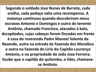 Segundo o soldado Jose Nunes de Barreto, cada
orelha, cada pedaço valia uma recompensa. A
matança continuou quando descobriram meus
escravos Antonio e Domingos e outro do tenente
Antônio, chamado Francisco, atacados à bala,
decapitados, cujas cabeças foram fincadas em frente
à casa do reverendo Padre Manoel Valente de
Rezende, outra na estrada da Fazenda dos Mondéus
e outra na Fazenda do Lírio do Capitão Lourenço
Antonio, e na propriedade de João Jose Ferreira.
Soube que o capitão do quilombo, o líder, chamava-
se Antônio.
 
