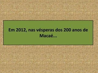 Em 2012, nas vésperas dos 200 anos de
Macaé...
 