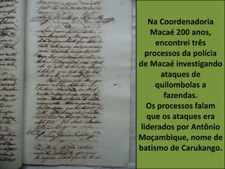 Na Coordenadoria
Macaé 200 anos,
encontrei três
processos da polícia
de Macaé investigando
ataques de
quilombolas a
fazendas.
Os processos falam
que os ataques era
liderados por Antônio
Moçambique, nome de
batismo de Carukango.
 