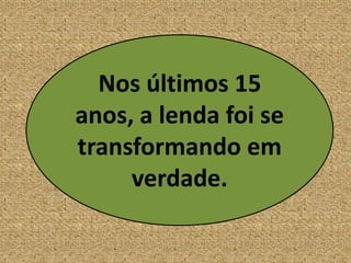Nos últimos 15
anos, a lenda foi se
transformando em
verdade.
 