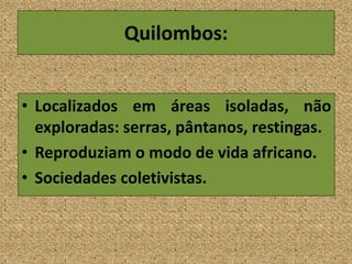 Quilombos:
• Localizados em áreas isoladas, não
exploradas: serras, pântanos, restingas.
• Reproduziam o modo de vida africano.
• Sociedades coletivistas.
 