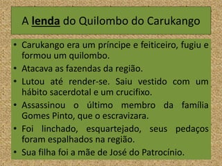 A lenda do Quilombo do Carukango
• Carukango era um príncipe e feiticeiro, fugiu e
formou um quilombo.
• Atacava as fazendas da região.
• Lutou até render-se. Saiu vestido com um
hábito sacerdotal e um crucifixo.
• Assassinou o último membro da família
Gomes Pinto, que o escravizara.
• Foi linchado, esquartejado, seus pedaços
foram espalhados na região.
• Sua filha foi a mãe de José do Patrocínio.
 