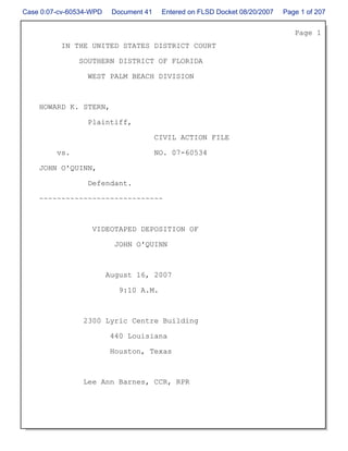 Case 0:07-cv-60534-WPD    Document 41    Entered on FLSD Docket 08/20/2007   Page 1 of 207


                                                                                Page 1
          IN THE UNITED STATES DISTRICT COURT

               SOUTHERN DISTRICT OF FLORIDA

                  WEST PALM BEACH DIVISION



    HOWARD K. STERN,

                  Plaintiff,

                                        CIVIL ACTION FILE

         vs.                            NO. 07-60534

    JOHN O'QUINN,

                  Defendant.

    ~~~~~~~~~~~~~~~~~~~~~~~~~~~~



                   VIDEOTAPED DEPOSITION OF

                           JOHN O'QUINN



                         August 16, 2007

                            9:10 A.M.



                2300 Lyric Centre Building

                          440 Louisiana

                          Houston, Texas



                Lee Ann Barnes, CCR, RPR
 