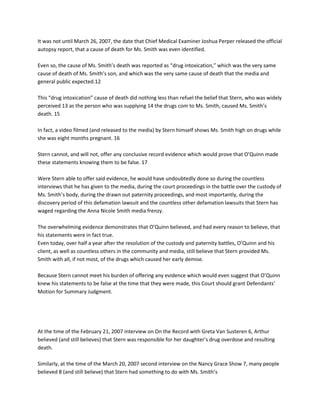 It was not until March 26, 2007, the date that Chief Medical Examiner Joshua Perper released the official autopsy report, that a cause of death for Ms. Smith was even identified. Even so, the cause of Ms. Smith’s death was reported as “drug intoxication,” which was the very same cause of death of Ms. Smith’s son, and which was the very same cause of death that the media and general public expected.12 This “drug intoxication” cause of death did nothing less than refuel the belief that Stern, who was widely perceived 13 as the person who was supplying 14 the drugs com to Ms. Smith, caused Ms. Smith’s death. 15 In fact, a video filmed (and released to the media) by Stern himself shows Ms. Smith high on drugs while she was eight months pregnant. 16Stern cannot, and will not, offer any conclusive record evidence which would prove that O’Quinn made these statements knowing them to be false. 17 Were Stern able to offer said evidence, he would have undoubtedly done so during the countless interviews that he has given to the media, during the court proceedings in the battle over the custody of Ms. Smith’s body, during the drawn out paternity proceedings, and most importantly, during the discovery period of this defamation lawsuit and the countless other defamation lawsuits that Stern has waged regarding the Anna Nicole Smith media frenzy.The overwhelming evidence demonstrates that O’Quinn believed, and had every reason to believe, that his statements were in fact true. Even today, over half a year after the resolution of the custody and paternity battles, O’Quinn and his client, as well as countless others in the community and media, still believe that Stern provided Ms. Smith with all, if not most, of the drugs which caused her early demise. Because Stern cannot meet his burden of offering any evidence which would even suggest that O’Quinn knew his statements to be false at the time that they were made, this Court should grant Defendants’ Motion for Summary Judgment. At the time of the February 21, 2007 interview on On the Record with Greta Van Susteren 6, Arthur believed (and still believes) that Stern was responsible for her daughter’s drug overdose and resulting death. Similarly, at the time of the March 20, 2007 second interview on the Nancy Grace Show 7, many people believed 8 (and still believe) that Stern had something to do with Ms. Smith’sdrug overdose. As indicated during the March 27, 2007 third interview on com On the Record with GretaVan Susteren 9, Daniel was trying to hire an investigator to investigate Stern and his dealings with Ms. Smith. Finally, as indicated during the March 27, 2007 fourth interview on the Nancy Grace Show,10 Stern was in the picture when both Daniel and Ms. Smith got deadly sick and died. Even the media took note of this. In fact, Stern traveled with Ms. Smith to the Bahamas and was with her in the Bahamas during the coupled of days, and on the day, that she died “Under Florida’s law regarding summary judgments, when a motion for summary judgment is brought by a defendant against a [general or limited] public-figure plaintiff ... in a defamation action in which the actual malice test applies, summary judgments are to be more liberally granted.” B. Actual Malice StandardThe right to free speech is part of the foundation of our society and is incorporated in the federal constitution. U.S. CONST. amend. I; Friedgood v. Peters Publishing Co., 521 So. 2d 236, 239 (Fla. 4th DCA 1988). These constitutional concerns demanded that the traditional law of defamation be reshaped to avoid intrusion upon free speech rights. See Friedgood at 239-40.One result has been the development of policy that permits greater latitude in speech the more public the person or event that is the subject of the speech.“Under that policy, a public figure would have to prove not only that he was defamed but that the publisher of the defamation acted withactual malice towards him.” In essence, the state’s interest in protecting the defamed subject’s reputation is lessened, and as such, public figure plaintiffs must allege and prove a higher level of mens rea (actual malice) on behalf of defendant publishers in order to balance the attendant First Amendment concerns bound up with defamation and free speech. See Mile Marker, Inc., 811 So. 2d 841, 845 (Fla. 4th DCA 2002).In order to prove that the defendant acted with “‘actual malice,’ a plaintiff must establish by clear and convincing evidence that the speaker made the statement ‘with knowledge that it was false or with reckless disregard of whether it was false or not,” at the time the statements were made. On summary judgment a public figure must present record evidence sufficient to satisfy the court that a genuine issue of material fact existswhich would allow a jury to find by clear and convincing evidence that the existence of actual malice on the part of the defendant...”)(Emphasis in original opinion.). “‘No matter how gross the untruth, the New York Times rule deprives defamed public official of any hope for legal redress without proof that the lie was a knowing one, or uttered in reckless disregard of the truth.’” In this case, Stern cannot, and will not, meet his burden on proving that O’Quinn acted with actual malice when making the statements which serve as the basis of this claim. Not only will Stern be unable to offer any evidence which would prove that O’Quinn made any statements which knowledge that the statements were false, but Stern will also be unable to offer any evidence which would prove that O’Quinn made these statements with reckless disregard of the truth. As such, Defendants’ Motion for Summary Judgment should be granted. C. Analysis1. Plaintiff Cannot, And Will Not, Offer Any Evidence Which Would Prove That O’Quinn Made These Statements With Knowledge of The Statements’ Falsity Because O’Quinn Made Each Of The Statements Believing Them To Be True..The term “actual malice” is used in New York Times not to refer in its ordinary sense tofeelings of ill will about the person who is the subject of the statement, but rather “to signify the likelihood that the speaker knew the statement was false.” Brown v. State, Com’n on Ethics, 969 So. 2d 553, 557 (Fla. 1st DCA 2007). A party who publishes a false statement with knowledge that the statement is false is undoubtedly guilty of acting with actual maliceSee e g. Hoch v. Rissman, Weisberg, Barrett, 742 So. rosespeaks 2d 451, 460 (Fla. 5th DCA 1999)(“...the...defendants themselves acknowledged that the statement was disparaging and false.... This...is sufficient showing on the issue of actual malice.”).In the instant case, O’Quinn never made any statements with knowledge that the statementswere false. Contrarily, O’Quinn still believes the statements made during the interviews which form this basis of Stern’s claim are true.To give these statements context, we must remember that at the time that O’Quinn made these statements, there was substantial on-going debate about Ms. Smith’s and Daniel Smith’s deaths. In fact, to this date, there is continued debate. The inquest into Daniel Smith’s death commenced only a couple of months prior to O’Quinn’s statements to the media. The criminal investigation into Ms. Smith’s death had been recently re-opened. It was the position of the seemingly majority of the media, community, and family and friends of Ms. Smith, that Stern had something to do with Ms. Smith and her son’s mysterious drug overdoses.55 See no less than 50 newspaper articles attached hereto as Composite Exhibit “C”. 