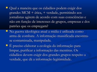    Qual a maneira que os cidadãos podem exigir dos
    grandes MCM + ética, + verdade, permitindo aos
    jornalistas agirem de acordo com suas consciências e
    não em função de interesses de grupos, empresas e dos
    patrões que os empregam?
   Na guerra ideológica atual a mídia é utilizada como
    arma de combate. A informação massificada encontra-
    se contaminada, manipulada.
   É preciso elaborar a ecologia da informação para
    limpar, purificar a informação das mentiras. Os
    cidadãos devem exigir dos grandes grupos respeito a
    verdade, que dá a informação legitimidade.
 